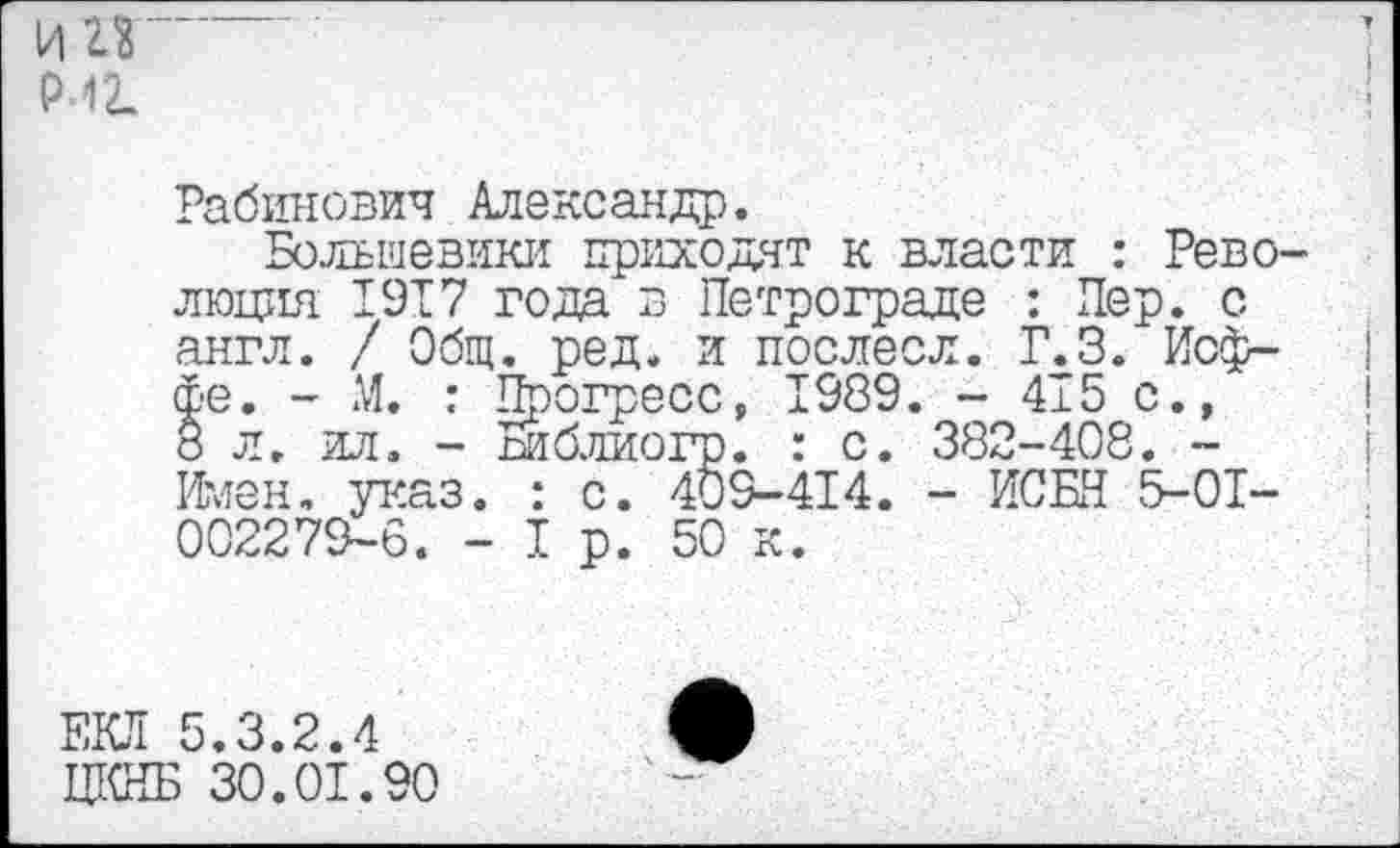 ﻿и гз р-1 г.
Рабинович Александр.
Большевики приходят к власти : Революция 1917 года в Петрограде : Пер. с англ. / Общ. ред. и послесл. Г.З. Иоффе. - М. : Прогресс, 1989. - 415 с., 8 л. ил. - Библиогр. : с. 382-408. -Имен. указ. : с. 409-414. - ЙСБН 5-01-002279-6. - I р. 50 к.
ЕКЛ 5.3.2.4 ЦКНБ 30.01.90